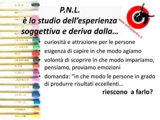 P.N.L.
è lo studio dell’esperienza
soggettiva e deriva dalla…
• curiosità e attrazione per le persone
• esigenza di capire in che modo agiamo
• volontà di scoprire in che modo impariamo,
pensiamo, proviamo emozioni
• domanda: “in che modo le persone in grado
di produrre risultati eccellenti…
riescono a farlo?
 