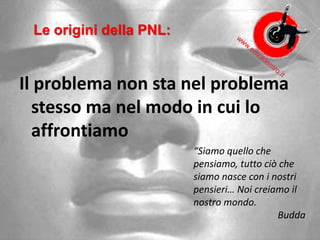 Le origini della PNL:
Il problema non sta nel problema
stesso ma nel modo in cui lo
affrontiamo
“Siamo quello che
pensiamo, tutto ciò che
siamo nasce con i nostri
pensieri… Noi creiamo il
nostro mondo.
Budda
 