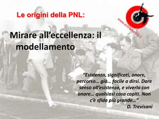 Mirare all’eccellenza: il
modellamento
“Esistenza, significati, onore,
percorso… già… facile a dirsi. Dare
senso all’esistenza, e viverla con
onore… qualsiasi cosa capiti. Non
c’è sfida più grande…”
D. Trevisani
Le origini della PNL:
 
