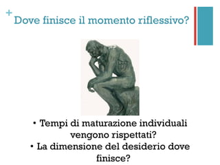 +
Dove finisce il momento riflessivo?
•  Tempi di maturazione individuali
vengono rispettati?
•  La dimensione del desiderio dove
finisce?
 