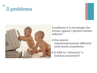 +
Il problema
Il problema è la tecnologia che
avanza, oppure i genitori restano
indietro?
n  Due specie
antropologicamente differenti
nello stesso ecosistema;
n  Il GAP tra “educatori” e
bambini aumenterà?
 