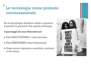 +
Le tecnologie come pretesto
conversazionale
Se le tecnologie dividono adulti e genitori,
è perché tu permetti che questo avvenga;
3 passaggi da non dimenticare
n  Fatti RACCONTARE a cosa servono;
n  Fatti INSEGNARE come funzionano;
n  Dopo avere imparato e ascoltato, arriverà
il tuo turno;
 