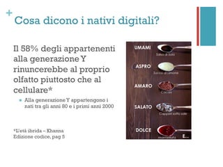 +
Cosa dicono i nativi digitali?
Il 58% degli appartenenti
alla generazione Y
rinuncerebbe al proprio
olfatto piuttosto che al
cellulare*
n  Alla generazione Y appartengono i
nati tra gli anni 80 e i primi anni 2000
*L’età ibrida – Khanna
Edizione codice, pag 5
 