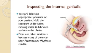 Inspecting the Internal genitalia
⚫ To start, select an
appropriate speculum for
your patient. Hold the
speculum under warm,
running water to lubricate
and warm the blades.
⚫ Dont use other lubricants
because many of them can
alter Papanicolaou (Pap) test
results.
 