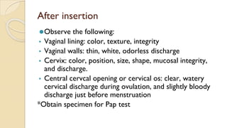 After insertion
⚫Observe the following:
▪ Vaginal lining: color, texture, integrity
▪ Vaginal walls: thin, white, odorless discharge
▪ Cervix: color, position, size, shape, mucosal integrity,
and discharge.
▪ Central cervcal opening or cervical os: clear, watery
cervical discharge during ovulation, and slightly bloody
discharge just before menstruation
*Obtain specimen for Pap test
 