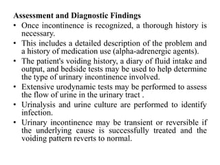 Assessment and Diagnostic Findings
• Once incontinence is recognized, a thorough history is
necessary.
• This includes a detailed description of the problem and
a history of medication use (alpha-adrenergic agents).
• The patient's voiding history, a diary of fluid intake and
output, and bedside tests may be used to help determine
the type of urinary incontinence involved.
• Extensive urodynamic tests may be performed to assess
the flow of urine in the urinary tract .
• Urinalysis and urine culture are performed to identify
infection.
• Urinary incontinence may be transient or reversible if
the underlying cause is successfully treated and the
voiding pattern reverts to normal.
 