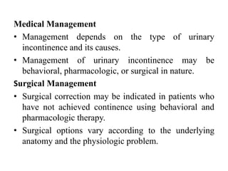 Medical Management
• Management depends on the type of urinary
incontinence and its causes.
• Management of urinary incontinence may be
behavioral, pharmacologic, or surgical in nature.
Surgical Management
• Surgical correction may be indicated in patients who
have not achieved continence using behavioral and
pharmacologic therapy.
• Surgical options vary according to the underlying
anatomy and the physiologic problem.
 
