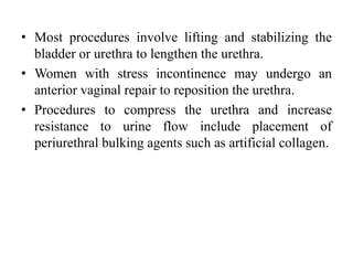 • Most procedures involve lifting and stabilizing the
bladder or urethra to lengthen the urethra.
• Women with stress incontinence may undergo an
anterior vaginal repair to reposition the urethra.
• Procedures to compress the urethra and increase
resistance to urine flow include placement of
periurethral bulking agents such as artificial collagen.
 