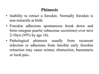 Phimosis
• Inability to retract a foreskin. Normally foreskin is
non-retractile at birth.
• Foreskin adhesions spontaneous break down and
form smegma pearls( sebaceous secretions) over next
2-10yrs (95% by age 16).
• Pathological phimosis usually from recurrent
infection or adhesions from forcible early foreskin
retraction may cause urinary obstruction, haematuria
or local pain.
 
