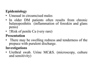 Epidemiology
• Unusual in circumcised males
• In older DM patients often results from chronic
balanoposthitis (inflammation of foreskin and glans
penis)
• ↑Risk of penile Ca (very rare)
Presentation
• There may be swelling redness and tenderness of the
prepuce with purulent discharge.
Investigations
• Urethral swab. Urine MC&S. (microscopy, culture
and sensitivity)
 
