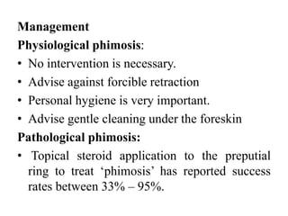 Management
Physiological phimosis:
• No intervention is necessary.
• Advise against forcible retraction
• Personal hygiene is very important.
• Advise gentle cleaning under the foreskin
Pathological phimosis:
• Topical steroid application to the preputial
ring to treat ‘phimosis’ has reported success
rates between 33% – 95%.
 