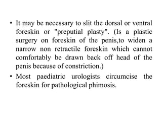 • It may be necessary to slit the dorsal or ventral
foreskin or "preputial plasty". (Is a plastic
surgery on foreskin of the penis,to widen a
narrow non retractile foreskin which cannot
comfortably be drawn back off head of the
penis because of constriction.)
• Most paediatric urologists circumcise the
foreskin for pathological phimosis.
 