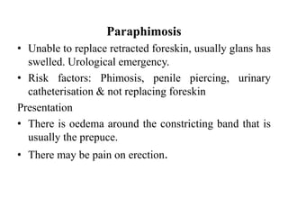Paraphimosis
• Unable to replace retracted foreskin, usually glans has
swelled. Urological emergency.
• Risk factors: Phimosis, penile piercing, urinary
catheterisation & not replacing foreskin
Presentation
• There is oedema around the constricting band that is
usually the prepuce.
• There may be pain on erection.
 