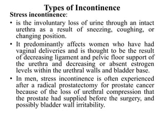 Types of Incontinence
Stress incontinence:
• is the involuntary loss of urine through an intact
urethra as a result of sneezing, coughing, or
changing position.
• It predominantly affects women who have had
vaginal deliveries and is thought to be the result
of decreasing ligament and pelvic floor support of
the urethra and decreasing or absent estrogen
levels within the urethral walls and bladder base.
• In men, stress incontinence is often experienced
after a radical prostatectomy for prostate cancer
because of the loss of urethral compression that
the prostate had supplied before the surgery, and
possibly bladder wall irritability.
 