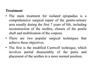 Treatment
• The main treatment for isolated epispadias is a
comprehensive surgical repair of the genito-urinary
area usually during the first 7 years of life, including
reconstruction of the urethra, closure of the penile
shaft and mobilisation of the corpora.
• There are two popular surgical techniques that
achieve these objectives.
• The first is the modified Cantwell technique, which
involves partial disassembly of the penis and
placement of the urethra in a more normal position.
 