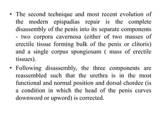 • The second technique and most recent evolution of
the modern epispadias repair is the complete
disassembly of the penis into its separate components
- two corpora cavernosa (either of two masses of
erectile tissue forming bulk of the penis or clitoris)
and a single corpus spongiosum ( mass of erectile
tissues).
• Following disassembly, the three components are
reassembled such that the urethra is in the most
functional and normal position and dorsal chordee (is
a condition in which the head of the penis curves
downword or upword) is corrected.
 