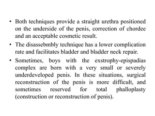 • Both techniques provide a straight urethra positioned
on the underside of the penis, correction of chordee
and an acceptable cosmetic result.
• The disassebmbly technique has a lower complication
rate and facilitates bladder and bladder neck repair.
• Sometimes, boys with the exstrophy-epispadias
complex are born with a very small or severely
underdeveloped penis. In these situations, surgical
reconstruction of the penis is more difficult, and
sometimes reserved for total phalloplasty
(construction or reconstruction of penis).
 