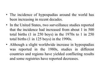 • The incidence of hypospadias around the world has
been increasing in recent decades.
• In the United States, two surveillance studies reported
that the incidence had increased from about 1 in 500
total births (1 in 250 boys) in the 1970s to 1 in 250
total births (1 in 125 boys) in the 1990s.
• Although a slight worldwide increase in hypospadias
was reported in the 1980s, studies in different
countries and regions have yielded conflicting results
and some registries have reported decreases.
 