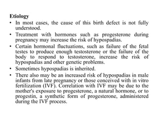 Etiology
• In most cases, the cause of this birth defect is not fully
understood.
• Treatment with hormones such as progesterone during
pregnancy may increase the risk of hypospadias.
• Certain hormonal fluctuations, such as failure of the fetal
testes to produce enough testosterone or the failure of the
body to respond to testosterone, increase the risk of
hypospadias and other genetic problems.
• Sometimes hypospadias is inherited.
• There also may be an increased risk of hypospadias in male
infants from late pregnancy or those conceived with in vitro
fertilization (IVF). Correlation with IVF may be due to the
mother's exposure to progesterone, a natural hormone, or to
progestin, a synthetic form of progesterone, administered
during the IVF process.
 
