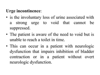 Urge incontinence:
• is the involuntary loss of urine associated with
a strong urge to void that cannot be
suppressed.
• The patient is aware of the need to void but is
unable to reach a toilet in time.
• This can occur in a patient with neurologic
dysfunction that impairs inhibition of bladder
contraction or in a patient without overt
neurologic dysfunction.
 