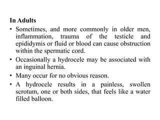 In Adults
• Sometimes, and more commonly in older men,
inflammation, trauma of the testicle and
epididymis or fluid or blood can cause obstruction
within the spermatic cord.
• Occasionally a hydrocele may be associated with
an inguinal hernia.
• Many occur for no obvious reason.
• A hydrocele results in a painless, swollen
scrotum, one or both sides, that feels like a water
filled balloon.
 