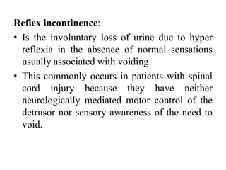 Reflex incontinence:
• Is the involuntary loss of urine due to hyper
reflexia in the absence of normal sensations
usually associated with voiding.
• This commonly occurs in patients with spinal
cord injury because they have neither
neurologically mediated motor control of the
detrusor nor sensory awareness of the need to
void.
 