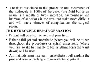 • The risks associated to this procedure are: recurrence of
the hydrocele in 100% of the cases (the fluid builds up
again in a month or two), infection, haemorrhage and
increase of adhesions in the area that make more difficult
and with more chances of complications the surgical
repair.
THE HYDROCELE REPAIR OPERATION
• Patient will be anaesthetized and pain free.
• Either a full general anaesthetic (where you will be asleep
throughout the procedure) or spinal anaesthetic (where
you are awake but unable to feel anything form the waist
down) will be used.
• All methods minimise pain; anaesthetist will explain the
pros and cons of each type of anaesthetic to patient.
 