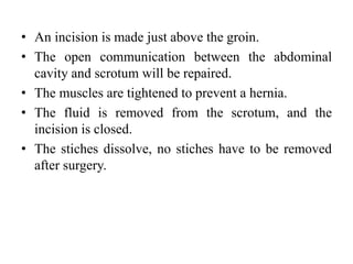 • An incision is made just above the groin.
• The open communication between the abdominal
cavity and scrotum will be repaired.
• The muscles are tightened to prevent a hernia.
• The fluid is removed from the scrotum, and the
incision is closed.
• The stiches dissolve, no stiches have to be removed
after surgery.
 