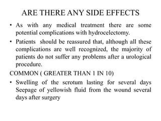 ARE THERE ANY SIDE EFFECTS
• As with any medical treatment there are some
potential complications with hydrocelectomy.
• Patients should be reassured that, although all these
complications are well recognized, the majority of
patients do not suffer any problems after a urological
procedure.
COMMON ( GREATER THAN 1 IN 10)
• Swelling of the scrotum lasting for several days
Seepage of yellowish fluid from the wound several
days after surgery
 