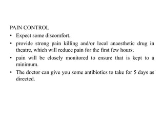 PAIN CONTROL
• Expect some discomfort.
• provide strong pain killing and/or local anaesthetic drug in
theatre, which will reduce pain for the first few hours.
• pain will be closely monitored to ensure that is kept to a
minimum.
• The doctor can give you some antibiotics to take for 5 days as
directed.
 