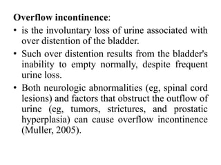Overflow incontinence:
• is the involuntary loss of urine associated with
over distention of the bladder.
• Such over distention results from the bladder's
inability to empty normally, despite frequent
urine loss.
• Both neurologic abnormalities (eg, spinal cord
lesions) and factors that obstruct the outflow of
urine (eg, tumors, strictures, and prostatic
hyperplasia) can cause overflow incontinence
(Muller, 2005).
 