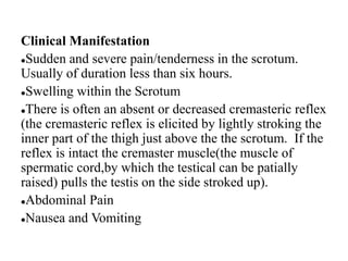 Clinical Manifestation
Sudden and severe pain/tenderness in the scrotum.
Usually of duration less than six hours.
Swelling within the Scrotum
There is often an absent or decreased cremasteric reflex
(the cremasteric reflex is elicited by lightly stroking the
inner part of the thigh just above the the scrotum. If the
reflex is intact the cremaster muscle(the muscle of
spermatic cord,by which the testical can be patially
raised) pulls the testis on the side stroked up).
Abdominal Pain
Nausea and Vomiting
 