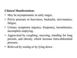Clinical Manifestations
• May be asymptomatic in early stages.
• Pelvic pressure or heaviness, backache, nervousness,
fatigue.
• Urinary symptoms urgency, frequency, incontinence,
incomplete emptying.
• Aggravated by coughing, sneezing, standing for long
periods, and obesity, which increase intra-abdominal
pressure.
• Relieved by resting or by lying down.
 