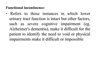 Functional incontinence:
• Refers to those instances in which lower
urinary tract function is intact but other factors,
such as severe cognitive impairment (eg,
Alzheimer's dementia), make it difficult for the
patient to identify the need to void or physical
impairments make it difficult or impossible
 