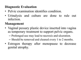 Diagnostic Evaluation
• Pelvic examination identifies condition.
• Urinalysis and culture are done to rule out
infection.
Management
• Vaginal pessary plastic device inserted into vagina
as temporary treatment to support pelvic organs.
– Prolonged use may lead to necrosis and ulceration.
– Should be removed and cleaned every 1 to 2 months.
• Estrogen therapy after menopause to decrease
genital atrophy.
 