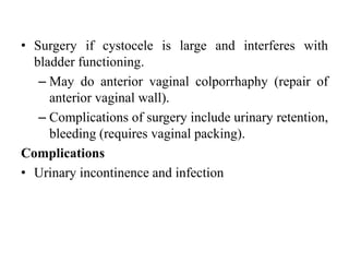 • Surgery if cystocele is large and interferes with
bladder functioning.
– May do anterior vaginal colporrhaphy (repair of
anterior vaginal wall).
– Complications of surgery include urinary retention,
bleeding (requires vaginal packing).
Complications
• Urinary incontinence and infection
 