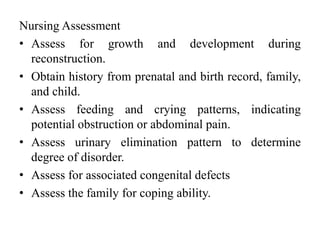 Nursing Assessment
• Assess for growth and development during
reconstruction.
• Obtain history from prenatal and birth record, family,
and child.
• Assess feeding and crying patterns, indicating
potential obstruction or abdominal pain.
• Assess urinary elimination pattern to determine
degree of disorder.
• Assess for associated congenital defects
• Assess the family for coping ability.
 