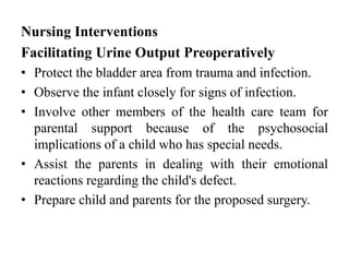 Nursing Interventions
Facilitating Urine Output Preoperatively
• Protect the bladder area from trauma and infection.
• Observe the infant closely for signs of infection.
• Involve other members of the health care team for
parental support because of the psychosocial
implications of a child who has special needs.
• Assist the parents in dealing with their emotional
reactions regarding the child's defect.
• Prepare child and parents for the proposed surgery.
 