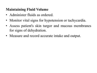 Maintaining Fluid Volume
• Administer fluids as ordered.
• Monitor vital signs for hypotension or tachycardia.
• Assess patient's skin turgor and mucous membranes
for signs of dehydration.
• Measure and record accurate intake and output.
 