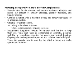 Providing Postoperative Care to Prevent Complications
• Provide care for the ureteral and urethral catheters. Observe and
record the amount of urinary drainage, catheter positions, and
bladder spasms.
• Care for the child, who is placed in a body cast for several weeks or
in a traction system.
• Observe for complications.
– Urinary or incisional infections
– Fistulae in the suprapubic or penile incisions
• Recommend long-term support for children and families to help
them deal with such fears as appearance of genitalia, potential
inability to reproduce, rejection by peers, and sexual function.
Ongoing discussion groups for parents and children may be helpful.
• Teach the parents how to care for the child at home and make
appropriate referrals.
 
