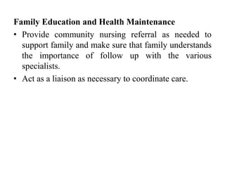 Family Education and Health Maintenance
• Provide community nursing referral as needed to
support family and make sure that family understands
the importance of follow up with the various
specialists.
• Act as a liaison as necessary to coordinate care.
 