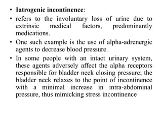 • Iatrogenic incontinence:
• refers to the involuntary loss of urine due to
extrinsic medical factors, predominantly
medications.
• One such example is the use of alpha-adrenergic
agents to decrease blood pressure.
• In some people with an intact urinary system,
these agents adversely affect the alpha receptors
responsible for bladder neck closing pressure; the
bladder neck relaxes to the point of incontinence
with a minimal increase in intra-abdominal
pressure, thus mimicking stress incontinence
 