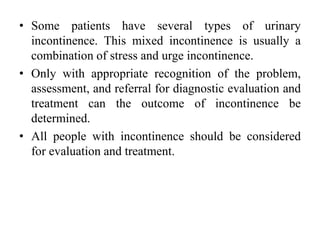 • Some patients have several types of urinary
incontinence. This mixed incontinence is usually a
combination of stress and urge incontinence.
• Only with appropriate recognition of the problem,
assessment, and referral for diagnostic evaluation and
treatment can the outcome of incontinence be
determined.
• All people with incontinence should be considered
for evaluation and treatment.
 