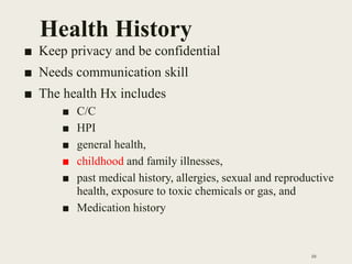 Health History
■ Keep privacy and be confidential
■ Needs communication skill
■ The health Hx includes
■ C/C
■ HPI
■ general health,
■ childhood and family illnesses,
■ past medical history, allergies, sexual and reproductive
health, exposure to toxic chemicals or gas, and
■ Medication history
10
 