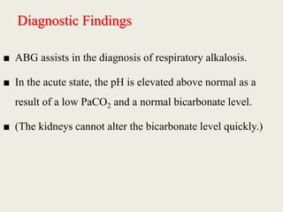 Diagnostic Findings
■ ABG assists in the diagnosis of respiratory alkalosis.
■ In the acute state, the pH is elevated above normal as a
result of a low PaCO2 and a normal bicarbonate level.
■ (The kidneys cannot alter the bicarbonate level quickly.)
 