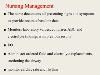 Nursing Management
■ The nurse documents all presenting signs and symptoms
to provide accurate baseline data.
■ Monitors laboratory values; compares ABG and
electrolyte findings with previous results
■ I/O
■ Administer ordered fluid and electrolyte replacements,
suctioning the airway
■ monitor cardiac rate and rhythm
 