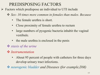 PREDISPOSING FACTORS
 Factors which predispose an individual to UTI include
 Sex- 10 times more common in females than males. Because
• The female urethra is short.
• Close proximity of female urethra to rectum
• large numbers of pyogenic bacteria inhabit the vaginal
vestibule.
• the male urethra is enclosed in the penis
 stasis of the urine
 Instrumentation
• About 95 percent of people with catheters for three days
develop urinary tract infections.
 neurogenic bladder and Diseases (for example,DM)
125
 