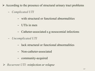  According to the presence of structural urinary tract problems
– Complicated UTI
– with structural or functional abnormalities
– UTIs in men
– Catheter-associated e.g nosocomial infections
– Uncomplicated UTI
– lack structural or functional abnormalities
– Non-catheter-associated
– community-acquired
 Recurrent UTI: reinfection or relapse
127
 