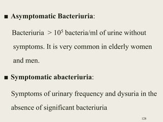 ■ Asymptomatic Bacteriuria:
Bacteriuria > 105 bacteria/ml of urine without
symptoms. It is very common in elderly women
and men.
■ Symptomatic abacteriuria:
Symptoms of urinary frequency and dysuria in the
absence of significant bacteriuria
128
 