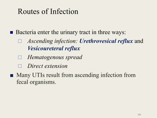 Routes of Infection
 Bacteria enter the urinary tract in three ways:
 Ascending infection: Urethrovesical reflux and
Vesicoureteral reflux
 Hematogenous spread
 Direct extension
■ Many UTIs result from ascending infection from
fecal organisms.
131
 